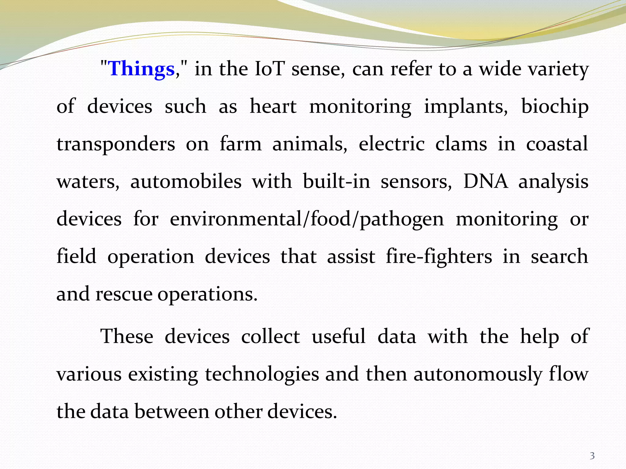 "Things," in the IoT sense, can refer to a wide variety
of devices such as heart monitoring implants, biochip
transponders on farm animals, electric clams in coastal
waters, automobiles with built-in sensors, DNA analysis
devices for environmental/food/pathogen monitoring or
field operation devices that assist fire-fighters in search
and rescue operations.
These devices collect useful data with the help of
various existing technologies and then autonomously flow
the data between other devices.
3
 