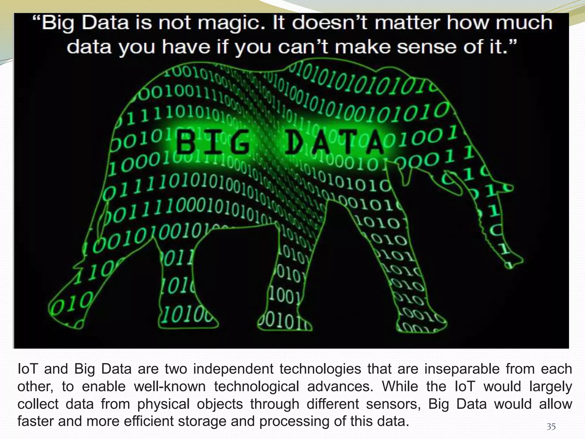 35
IoT and Big Data are two independent technologies that are inseparable from each
other, to enable well-known technological advances. While the IoT would largely
collect data from physical objects through different sensors, Big Data would allow
faster and more efficient storage and processing of this data.
 