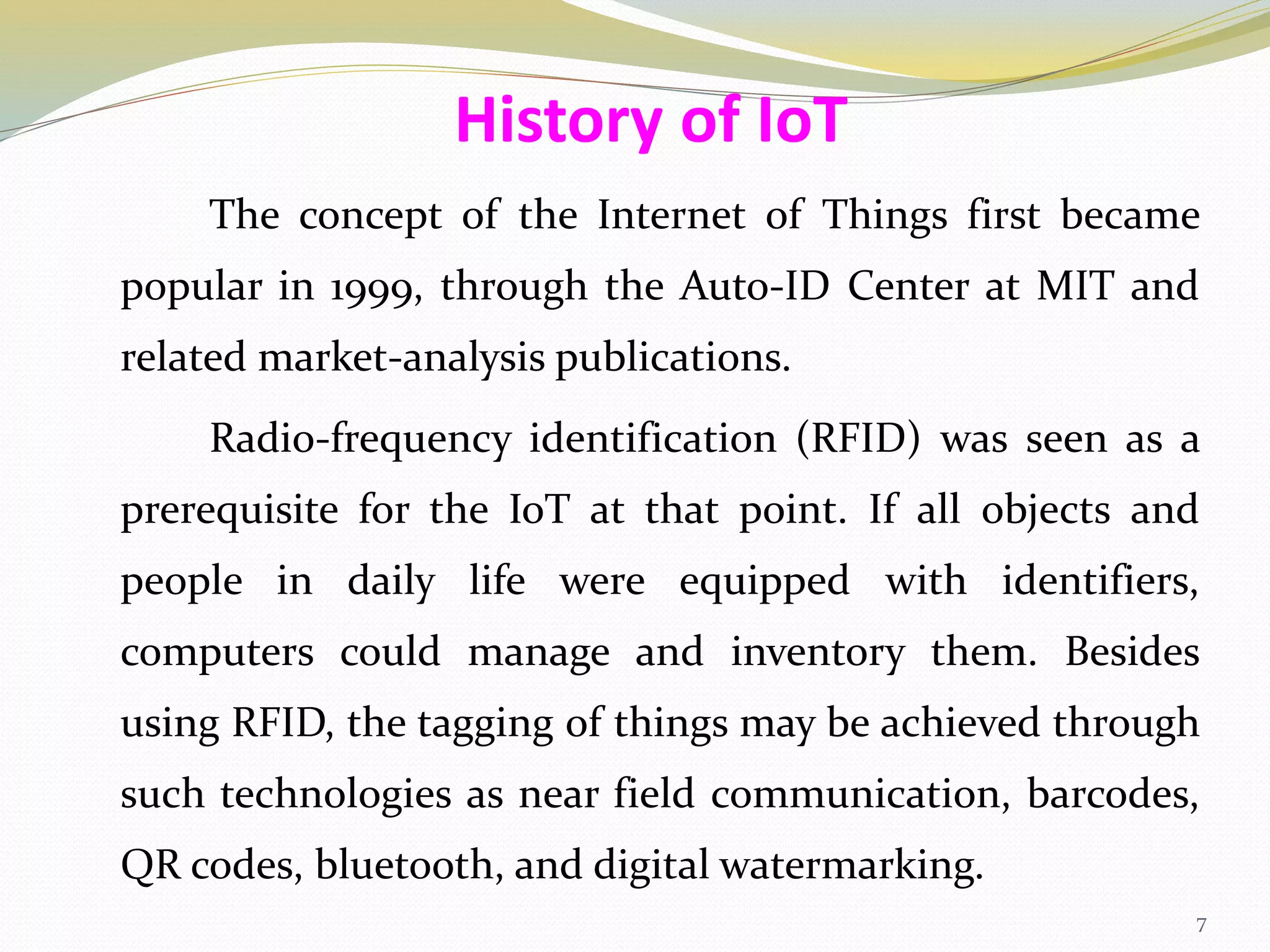 The concept of the Internet of Things first became
popular in 1999, through the Auto-ID Center at MIT and
related market-analysis publications.
Radio-frequency identification (RFID) was seen as a
prerequisite for the IoT at that point. If all objects and
people in daily life were equipped with identifiers,
computers could manage and inventory them. Besides
using RFID, the tagging of things may be achieved through
such technologies as near field communication, barcodes,
QR codes, bluetooth, and digital watermarking.
History of IoT
7
 