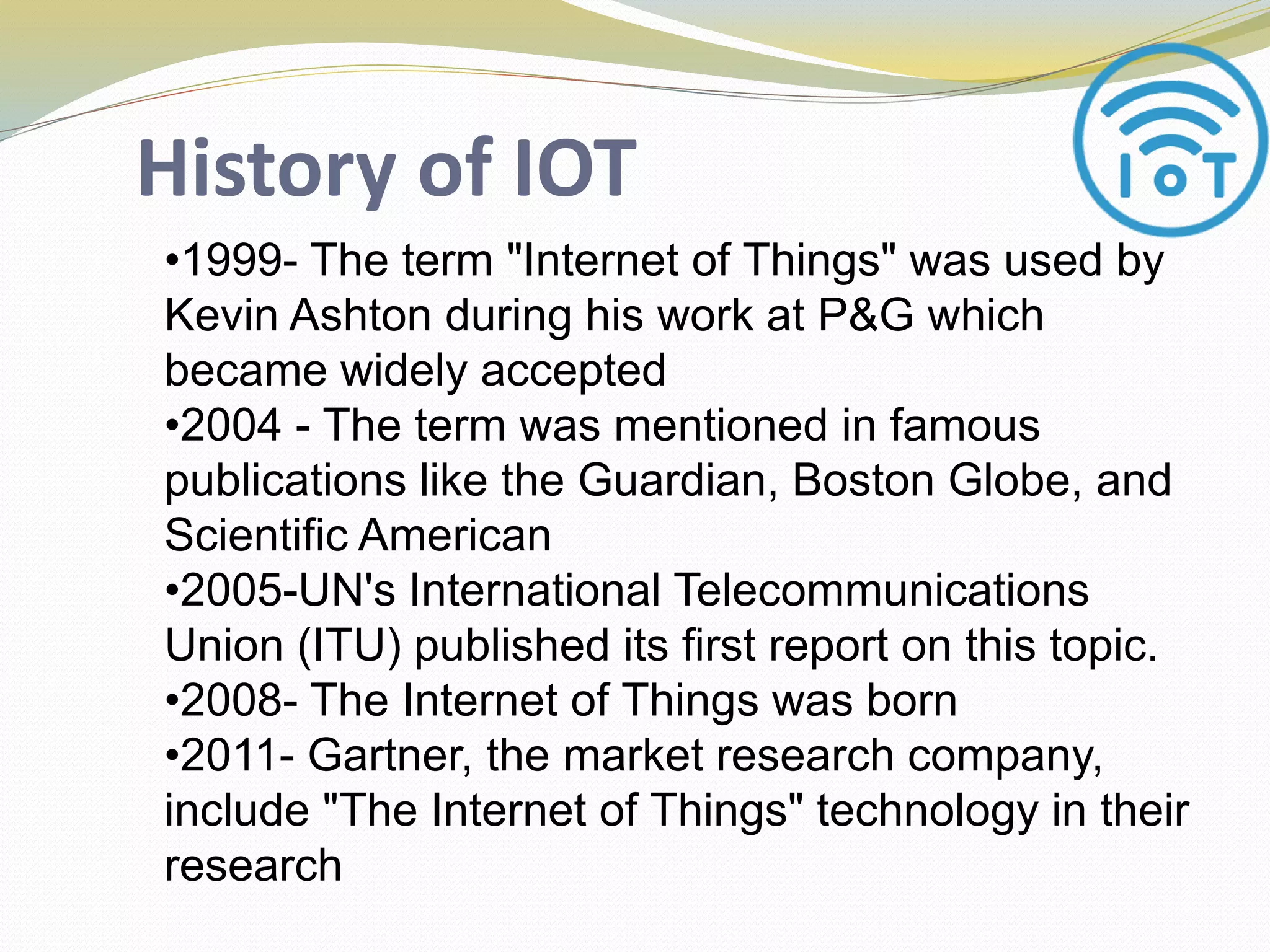 History of IOT
•1999- The term "Internet of Things" was used by
Kevin Ashton during his work at P&G which
became widely accepted
•2004 - The term was mentioned in famous
publications like the Guardian, Boston Globe, and
Scientific American
•2005-UN's International Telecommunications
Union (ITU) published its first report on this topic.
•2008- The Internet of Things was born
•2011- Gartner, the market research company,
include "The Internet of Things" technology in their
research
 