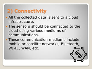 2) Connectivity
 All the collected data is sent to a cloud
infrastructure.
 The sensors should be connected to the
cloud using various mediums of
communications.
 These communication mediums include
mobile or satellite networks, Bluetooth,
WI-FI, WAN, etc.
 