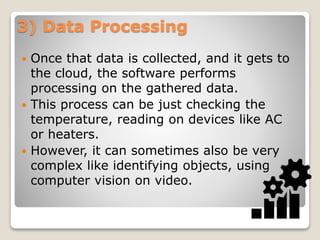 3) Data Processing
 Once that data is collected, and it gets to
the cloud, the software performs
processing on the gathered data.
 This process can be just checking the
temperature, reading on devices like AC
or heaters.
 However, it can sometimes also be very
complex like identifying objects, using
computer vision on video.
 