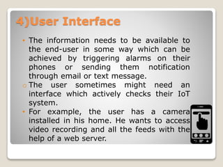4)User Interface
• The information needs to be available to
the end-user in some way which can be
achieved by triggering alarms on their
phones or sending them notification
through email or text message.
o The user sometimes might need an
interface which actively checks their IoT
system.
• For example, the user has a camera
installed in his home. He wants to access
video recording and all the feeds with the
help of a web server.
 