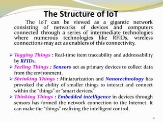 The Structure of IoT
The IoT can be viewed as a gigantic network
consisting of networks of devices and computers
connected through a series of intermediate technologies
where numerous technologies like RFIDs, wireless
connections may act as enablers of this connectivity.
 Tagging Things : Real-time item traceability and addressability
by RFIDs.
 Feeling Things : Sensors act as primary devices to collect data
from the environment.
 Shrinking Things : Miniaturization and Nanotechnology has
provoked the ability of smaller things to interact and connect
within the “things” or “smart devices.”
 Thinking Things : Embedded intelligence in devices through
sensors has formed the network connection to the Internet. It
can make the “things” realizing the intelligent control.
16
 