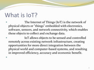 What is IoT?
 The Internet of Things (IoT) is the network of
physical objects or "things" embedded with electronics,
software, sensors, and network connectivity, which enables
these objects to collect and exchange data.
 IoT allows objects to be sensed and controlled
remotely across existing network infrastructure, creating
opportunities for more direct integration between the
physical world and computer-based systems, and resulting
in improved efficiency, accuracy and economic benefit.

2
 