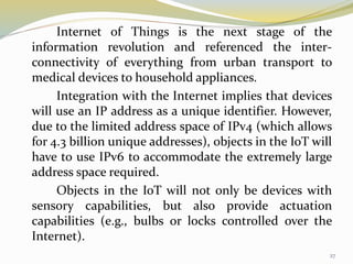 Internet of Things is the next stage of the
information revolution and referenced the inter-
connectivity of everything from urban transport to
medical devices to household appliances.
Integration with the Internet implies that devices
will use an IP address as a unique identifier. However,
due to the limited address space of IPv4 (which allows
for 4.3 billion unique addresses), objects in the IoT will
have to use IPv6 to accommodate the extremely large
address space required.
Objects in the IoT will not only be devices with
sensory capabilities, but also provide actuation
capabilities (e.g., bulbs or locks controlled over the
Internet).
27
 