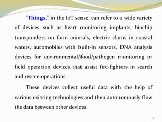 "Things," in the IoT sense, can refer to a wide variety
of devices such as heart monitoring implants, biochip
transponders on farm animals, electric clams in coastal
waters, automobiles with built-in sensors, DNA analysis
devices for environmental/food/pathogen monitoring or
field operation devices that assist fire-fighters in search
and rescue operations.
These devices collect useful data with the help of
various existing technologies and then autonomously flow
the data between other devices.
3
 