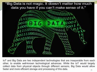 35
IoT and Big Data are two independent technologies that are inseparable from each
other, to enable well-known technological advances. While the IoT would largely
collect data from physical objects through different sensors, Big Data would allow
faster and more efficient storage and processing of this data.
 