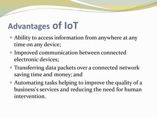 Advantages of IoT
 Ability to access information from anywhere at any
time on any device;
 Improved communication between connected
electronic devices;
 Transferring data packets over a connected network
saving time and money; and
 Automating tasks helping to improve the quality of a
business's services and reducing the need for human
intervention.
 