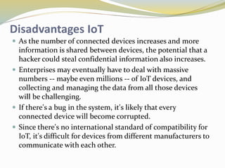 Disadvantages IoT
 As the number of connected devices increases and more
information is shared between devices, the potential that a
hacker could steal confidential information also increases.
 Enterprises may eventually have to deal with massive
numbers -- maybe even millions -- of IoT devices, and
collecting and managing the data from all those devices
will be challenging.
 If there's a bug in the system, it's likely that every
connected device will become corrupted.
 Since there's no international standard of compatibility for
IoT, it's difficult for devices from different manufacturers to
communicate with each other.
 