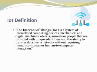 Iot Definition
 “The Internet of Things (IoT) is a system of
interrelated computing devices, mechanical and
digital machines, objects, animals or people that are
provided with unique identifiers and the ability to
transfer data over a network without requiring
human-to-human or human-to-computer
interaction.”
 