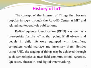 The concept of the Internet of Things first became
popular in 1999, through the Auto-ID Center at MIT and
related market-analysis publications.
Radio-frequency identification (RFID) was seen as a
prerequisite for the IoT at that point. If all objects and
people in daily life were equipped with identifiers,
computers could manage and inventory them. Besides
using RFID, the tagging of things may be achieved through
such technologies as near field communication, barcodes,
QR codes, bluetooth, and digital watermarking.
History of IoT
7
 