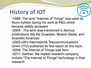 History of IOT
•1999- The term "Internet of Things" was used by
Kevin Ashton during his work at P&G which
became widely accepted
•2004 - The term was mentioned in famous
publications like the Guardian, Boston Globe, and
Scientific American
•2005-UN's International Telecommunications
Union (ITU) published its first report on this topic.
•2008- The Internet of Things was born
•2011- Gartner, the market research company,
include "The Internet of Things" technology in their
research
 