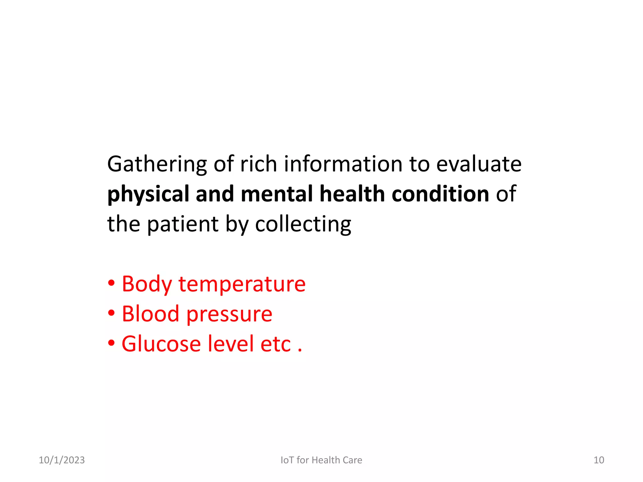 Gathering of rich information to evaluate
physical and mental health condition of
the patient by collecting
• Body temperature
• Blood pressure
• Glucose level etc .
10/1/2023 10
IoT for Health Care
 