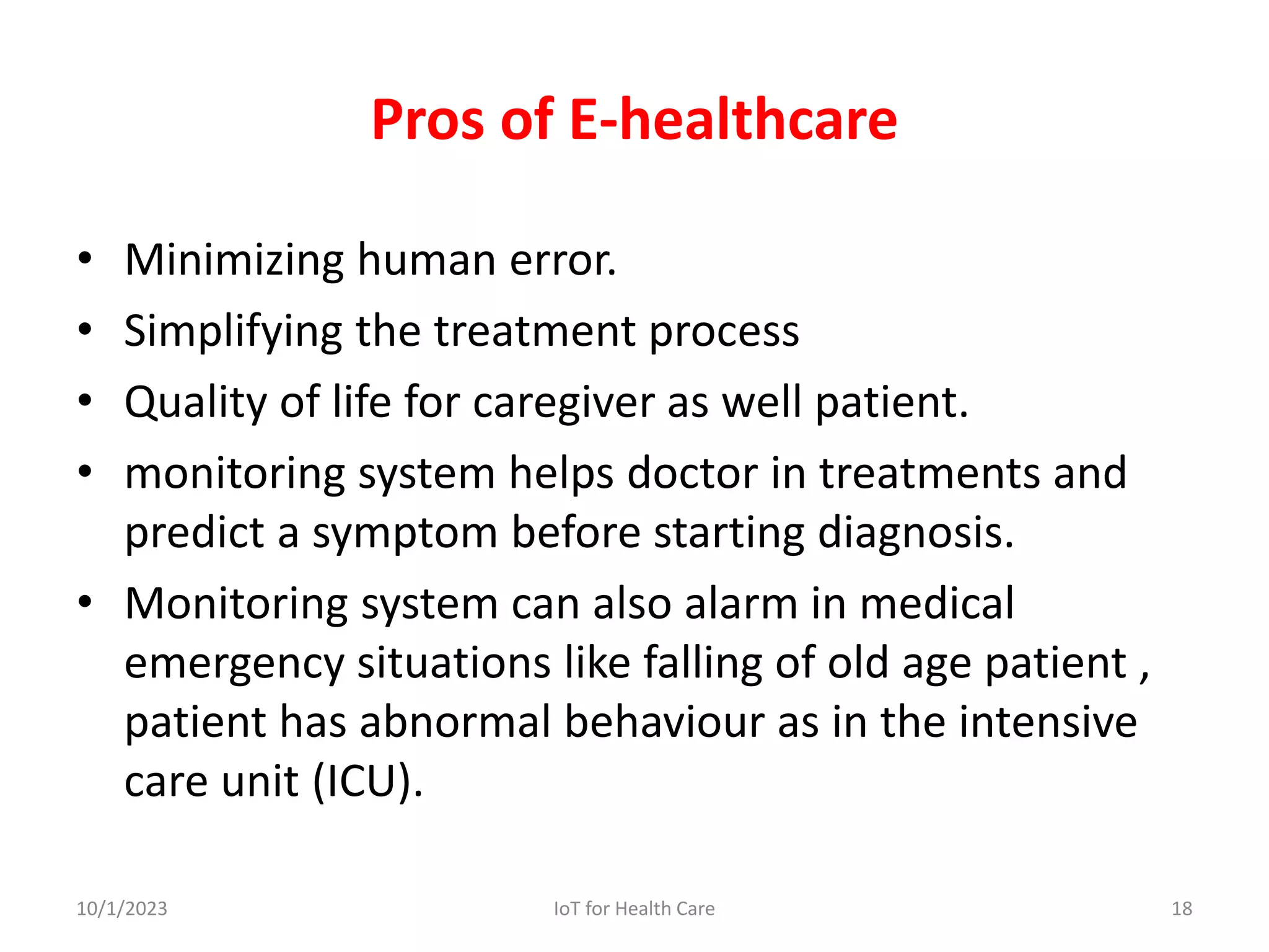 Pros of E-healthcare
• Minimizing human error.
• Simplifying the treatment process
• Quality of life for caregiver as well patient.
• monitoring system helps doctor in treatments and
predict a symptom before starting diagnosis.
• Monitoring system can also alarm in medical
emergency situations like falling of old age patient ,
patient has abnormal behaviour as in the intensive
care unit (ICU).
10/1/2023 18
IoT for Health Care
 