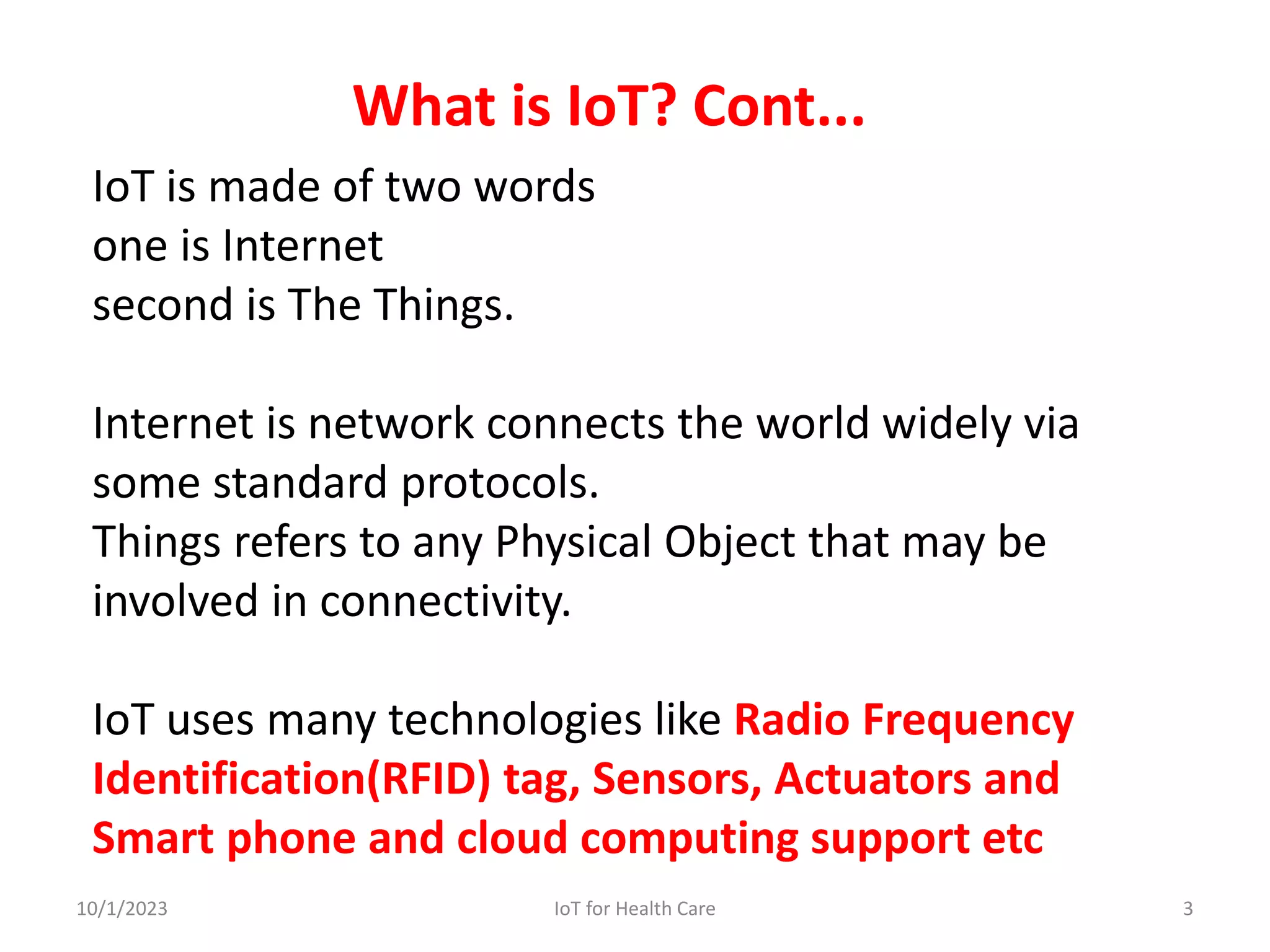 IoT is made of two words
one is Internet
second is The Things.
Internet is network connects the world widely via
some standard protocols.
Things refers to any Physical Object that may be
involved in connectivity.
IoT uses many technologies like Radio Frequency
Identification(RFID) tag, Sensors, Actuators and
Smart phone and cloud computing support etc
What is IoT? Cont...
10/1/2023 3
IoT for Health Care
 