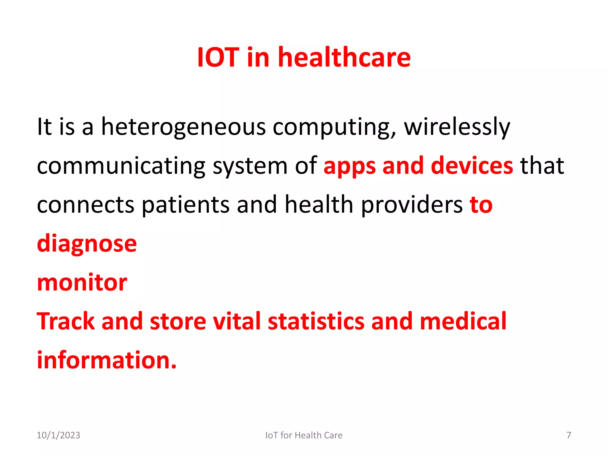 IOT in healthcare
It is a heterogeneous computing, wirelessly
communicating system of apps and devices that
connects patients and health providers to
diagnose
monitor
Track and store vital statistics and medical
information.
10/1/2023 7
IoT for Health Care
 