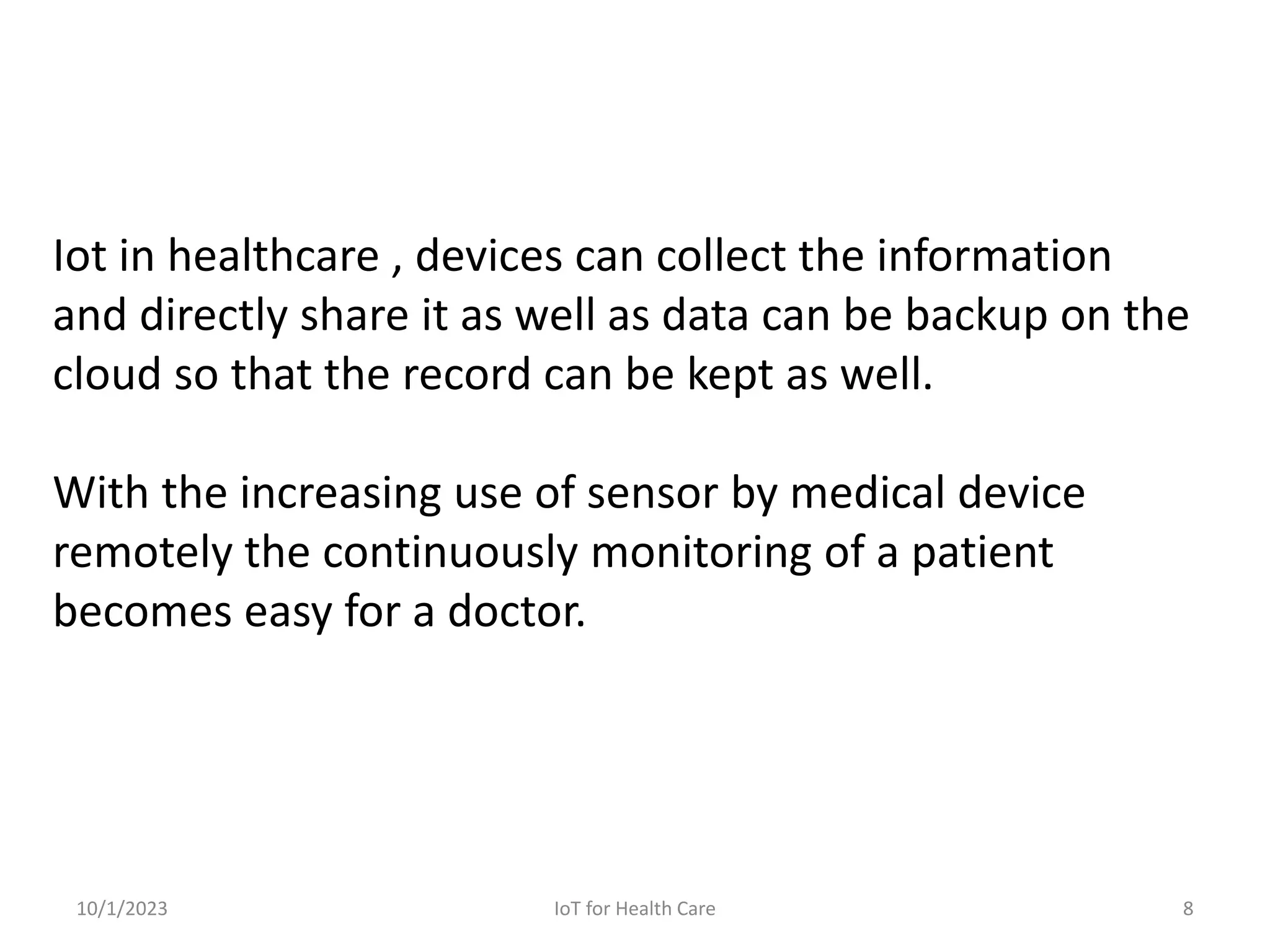 Iot in healthcare , devices can collect the information
and directly share it as well as data can be backup on the
cloud so that the record can be kept as well.
With the increasing use of sensor by medical device
remotely the continuously monitoring of a patient
becomes easy for a doctor.
10/1/2023 8
IoT for Health Care
 