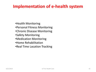 •Health Monitoring
•Personal Fitness Monitoring
•Chronic Disease Monitoring
•Safety Monitoring
•Medication Monitoring
•Home Rehabilitation
•Real Time Location Tracking
Implementation of e-health system
10/1/2023 19
IoT for Health Care
 