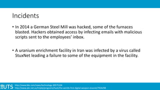 Incidents
• In 2014 a German Steel Mill was hacked, some of the furnaces
blasted. Hackers obtained access by infecting emails with malicious
scripts sent to the employees’ inbox.
• A uranium enrichment facility in Iran was infected by a virus called
StuxNet leading a failure to some of the equipment in the facility.
http://www.bbc.com/news/technology-30575104
http://www.abc.net.au/triplej/programs/hack/the-worlds-first-digital-weapon-stuxnet/7926298
 