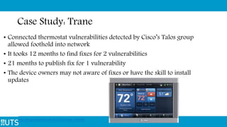 Case Study: Trane
• Connected thermostat vulnerabilities detected by Cisco’s Talos group
allowed foothold into network
• It tooks 12 months to find fixes for 2 vulnerabilities
• 21 months to publish fix for 1 vulnerability
• The device owners may not aware of fixes or have the skill to install
updates
http://blog.talosintel.com/2016/02/trane-iot.html
 