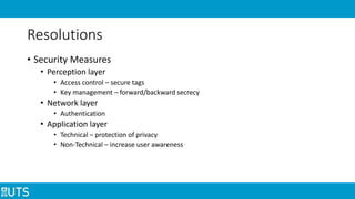 Resolutions
• Security Measures
• Perception layer
• Access control – secure tags
• Key management – forward/backward secrecy
• Network layer
• Authentication
• Application layer
• Technical – protection of privacy
• Non-Technical – increase user awareness
 