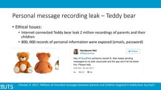 Personal message recording leak – Teddy bear
• Ethical Issues:
• Internet connected Teddy bear leak 2 million recordings of parents and their
children
• 800, 000 records of personal information were exposed (emails, password)
Chester, R. 2017, 'Millions of recorded messages between parents and children targeted in teddy bear toy hack'.
 