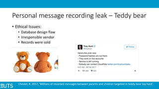 Personal message recording leak – Teddy bear
• Ethical Issues:
• Database design flaw
• Irresponsible vendor
• Records were sold
Chester, R. 2017, 'Millions of recorded messages between parents and children targeted in teddy bear toy hack'.
 