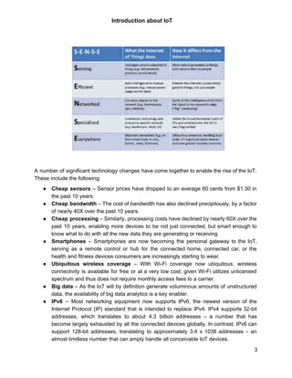  
 
Introduction about IoT  
 
 
 
A number of significant technology changes have come together to enable the rise of the IoT.                               
These include the following: 
● Cheap sensors – Sensor prices have dropped to an average 60 cents from $1.30 in                             
the past 10 years. 
● Cheap bandwidth – The cost of bandwidth has also declined precipitously, by a factor                           
of nearly 40X over the past 10 years. 
● Cheap processing – Similarly, processing costs have declined by nearly 60X over the                         
past 10 years, enabling more devices to be not just connected, but smart enough to                             
know what to do with all the new data they are generating or receiving. 
● Smartphones – Smartphones are now becoming the personal gateway to the IoT,                       
serving as a remote control or hub for the connected home, connected car, or the                             
health and fitness devices consumers are increasingly starting to wear. 
● Ubiquitous wireless coverage – With Wi­Fi coverage now ubiquitous, wireless                   
connectivity is available for free or at a very low cost, given Wi­Fi utilizes unlicensed                             
spectrum and thus does not require monthly access fees to a carrier. 
● Big data ​– As the IoT will by definition generate voluminous amounts of unstructured                           
data, the availability of big data analytics is a key enabler. 
● IPv6 – Most networking equipment now supports IPv6, the newest version of the                         
Internet Protocol (IP) standard that is intended to replace IPv4. IPv4 supports 32­bit                         
addresses, which translates to about 4.3 billion addresses – a number that has                         
become largely exhausted by all the connected devices globally. In contrast, IPv6 can                         
support 128­bit addresses, translating to approximately 3.4 x 1038 addresses – an                       
almost limitless number that can amply handle all conceivable IoT devices. 
3 
 