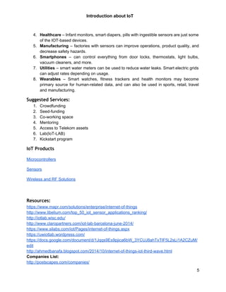 
 
Introduction about IoT  
 
 
4. Healthcare – Infant monitors, smart diapers, pills with ingestible sensors are just some                         
of the IOT­based devices. 
5. Manufacturing – factories with sensors can improve operations, product quality, and                     
decrease safety hazards. 
6. Smartphones ​– can control everything from door locks, thermostats, light bulbs,                     
vacuum cleaners, and more. 
7. Utilities – smart water meters can be used to reduce water leaks. Smart electric grids                             
can adjust rates depending on usage. 
8. Wearables – Smart watches, fitness trackers and health monitors may become                     
primary source for human­related data, and can also be used in sports, retail, travel                           
and manufacturing. 
Suggested Services:
1. Crowdfunding 
2. Seed­funding 
3. Co­working space 
4. Mentoring  
5. Access to Telekom assets 
6. Lab(IoT­LAB) 
7. Kickstart program 
IoT Products
Microcontrollers 
Sensors 
Wireless and RF Solutions 
 
 
Resources:
https://www.mapr.com/solutions/enterprise/internet­of­things  
http://www.libelium.com/top_50_iot_sensor_applications_ranking/  
http://iotlab.wisc.edu/ 
http://www.claropartners.com/iot­lab­barcelona­june­2014/ 
https://www.silabs.com/iot/Pages/internet­of­things.aspx 
https://uwiotlab.wordpress.com/ 
https://docs.google.com/document/d/1Jqqs9Es9pjica6bW_3YCUJ8ahTxTIF5L2sLi1A2CZuM/
edit 
http://ahmedbanafa.blogspot.com/2014/10/internet­of­things­iot­third­wave.html  
Companies List:  
http://postscapes.com/companies/ 
5 
 