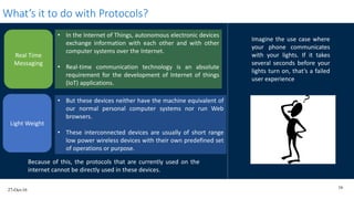 27-Oct-16
16
What’s it to do with Protocols?
Imagine the use case where
your phone communicates
with your lights. If it takes
several seconds before your
lights turn on, that’s a failed
user experience
• But these devices neither have the machine equivalent of
our normal personal computer systems nor run Web
browsers.
• These interconnected devices are usually of short range
low power wireless devices with their own predefined set
of operations or purpose.
Light Weight
Real Time
Messaging
• In the Internet of Things, autonomous electronic devices
exchange information with each other and with other
computer systems over the Internet.
• Real-time communication technology is an absolute
requirement for the development of Internet of things
(IoT) applications.
Because of this, the protocols that are currently used on the
internet cannot be directly used in these devices.
 