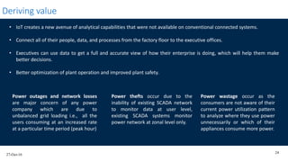 27-Oct-16
24
Deriving value
• IoT creates a new avenue of analytical capabilities that were not available on conventional connected systems.
• Connect all of their people, data, and processes from the factory floor to the executive offices.
• Executives can use data to get a full and accurate view of how their enterprise is doing, which will help them make
better decisions.
• Better optimization of plant operation and improved plant safety.
Power outages and network losses
are major concern of any power
company which are due to
unbalanced grid loading i.e., all the
users consuming at an increased rate
at a particular time period (peak hour)
Power thefts occur due to the
inability of existing SCADA network
to monitor data at user level,
existing SCADA systems monitor
power network at zonal level only.
Power wastage occur as the
consumers are not aware of their
current power utilization pattern
to analyze where they use power
unnecessarily or which of their
appliances consume more power.
 