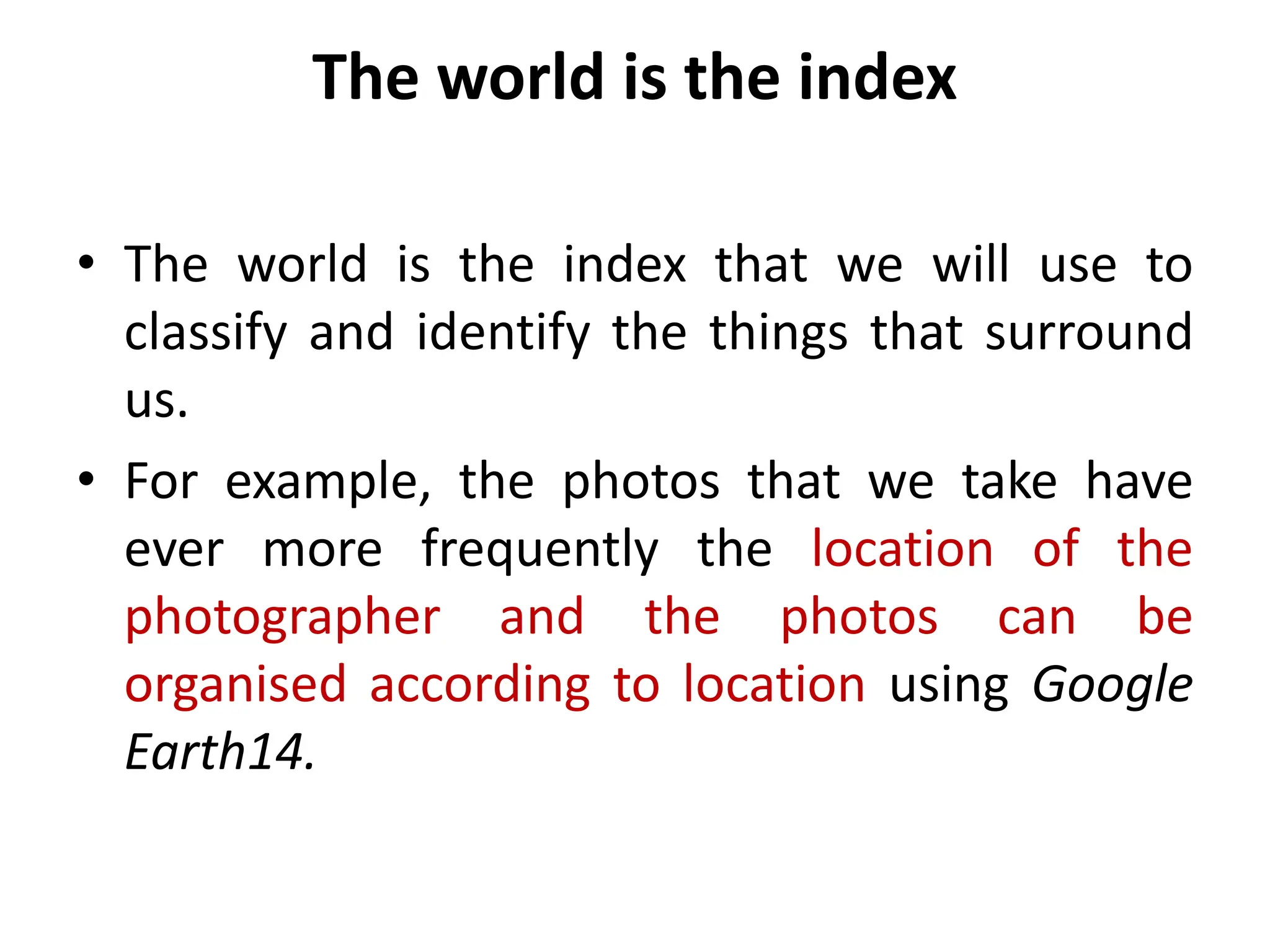 The world is the index
• The world is the index that we will use to
classify and identify the things that surround
us.
• For example, the photos that we take have
ever more frequently the location of the
photographer and the photos can be
organised according to location using Google
Earth14.
 