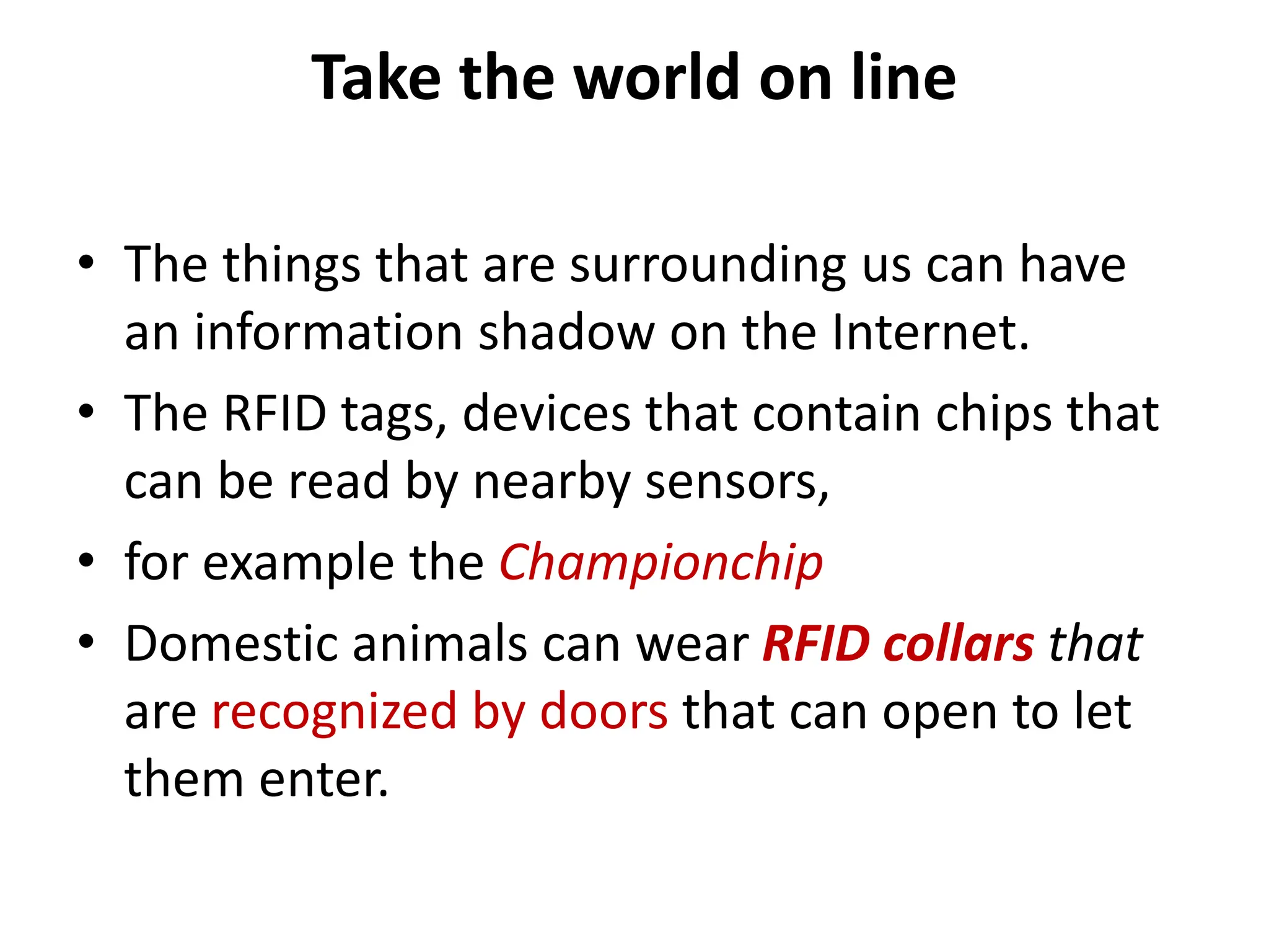 Take the world on line
• The things that are surrounding us can have
an information shadow on the Internet.
• The RFID tags, devices that contain chips that
can be read by nearby sensors,
• for example the Championchip
• Domestic animals can wear RFID collars that
are recognized by doors that can open to let
them enter.
 