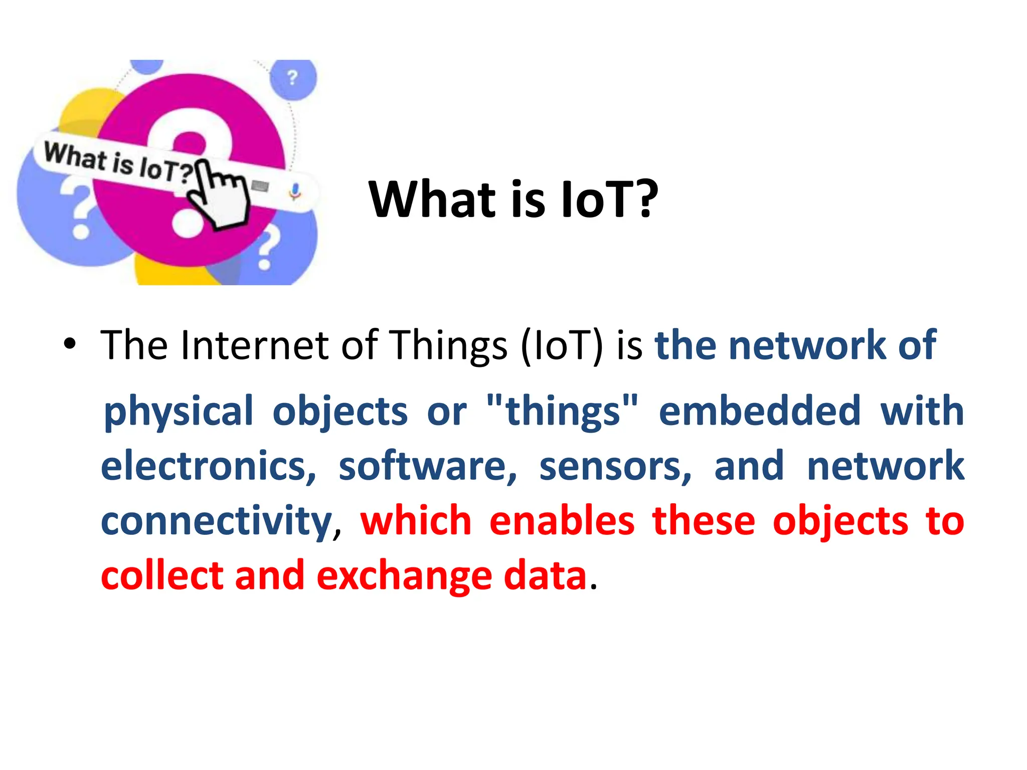What is IoT?
• The Internet of Things (IoT) is the network of
physical objects or "things" embedded with
electronics, software, sensors, and network
connectivity, which enables these objects to
collect and exchange data.
 