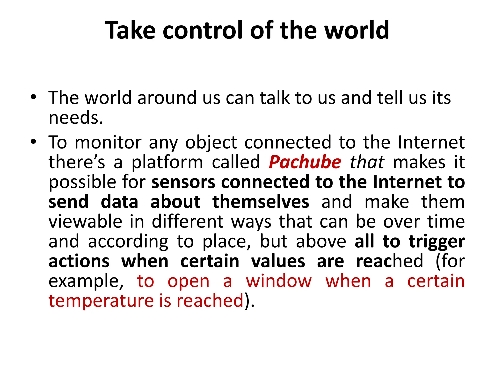 Take control of the world
• The world around us can talk to us and tell us its
needs.
• To monitor any object connected to the Internet
there’s a platform called Pachube that makes it
possible for sensors connected to the Internet to
send data about themselves and make them
viewable in different ways that can be over time
and according to place, but above all to trigger
actions when certain values are reached (for
example, to open a window when a certain
temperature is reached).
 