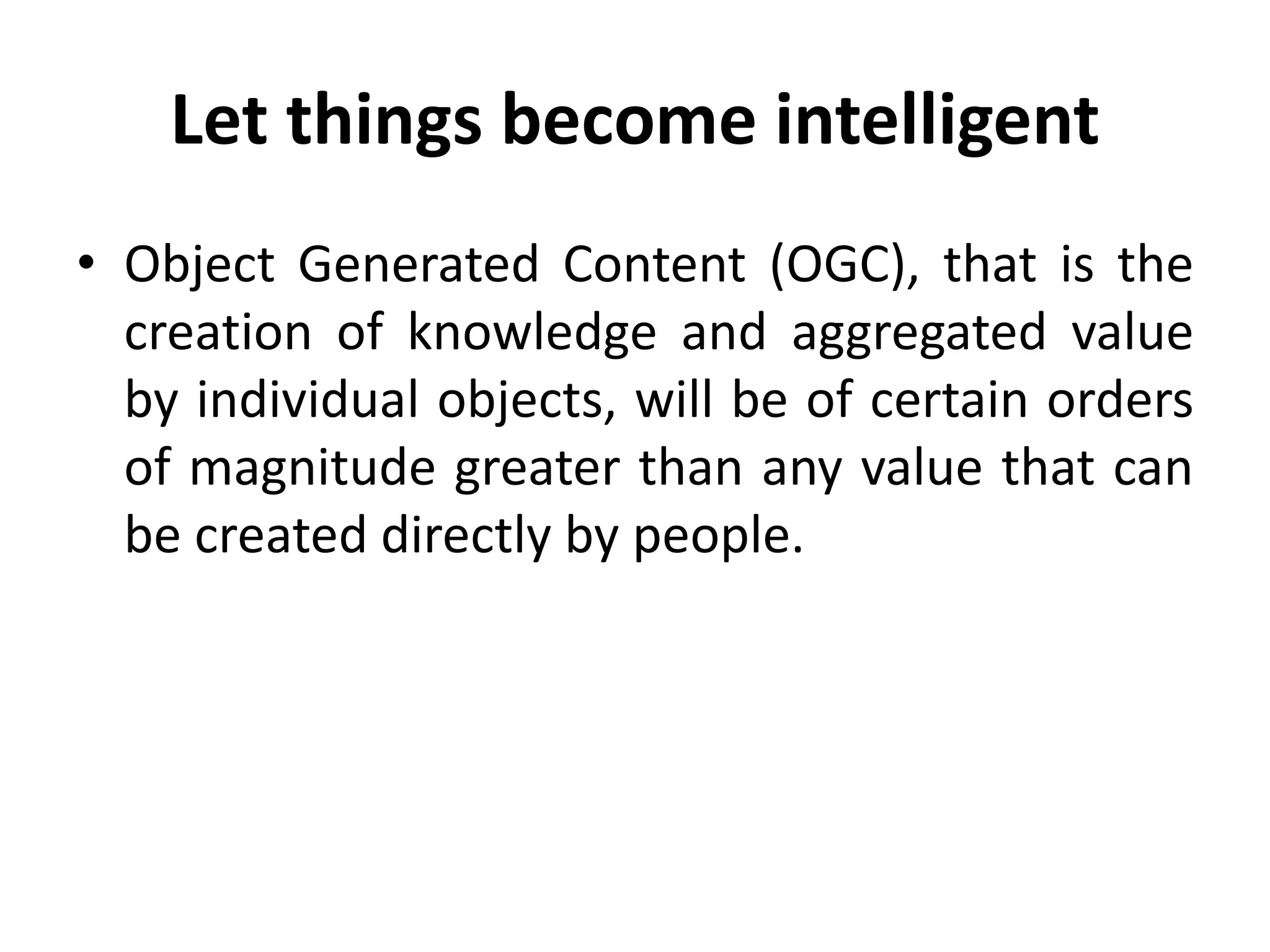 Let things become intelligent
• Object Generated Content (OGC), that is the
creation of knowledge and aggregated value
by individual objects, will be of certain orders
of magnitude greater than any value that can
be created directly by people.
 