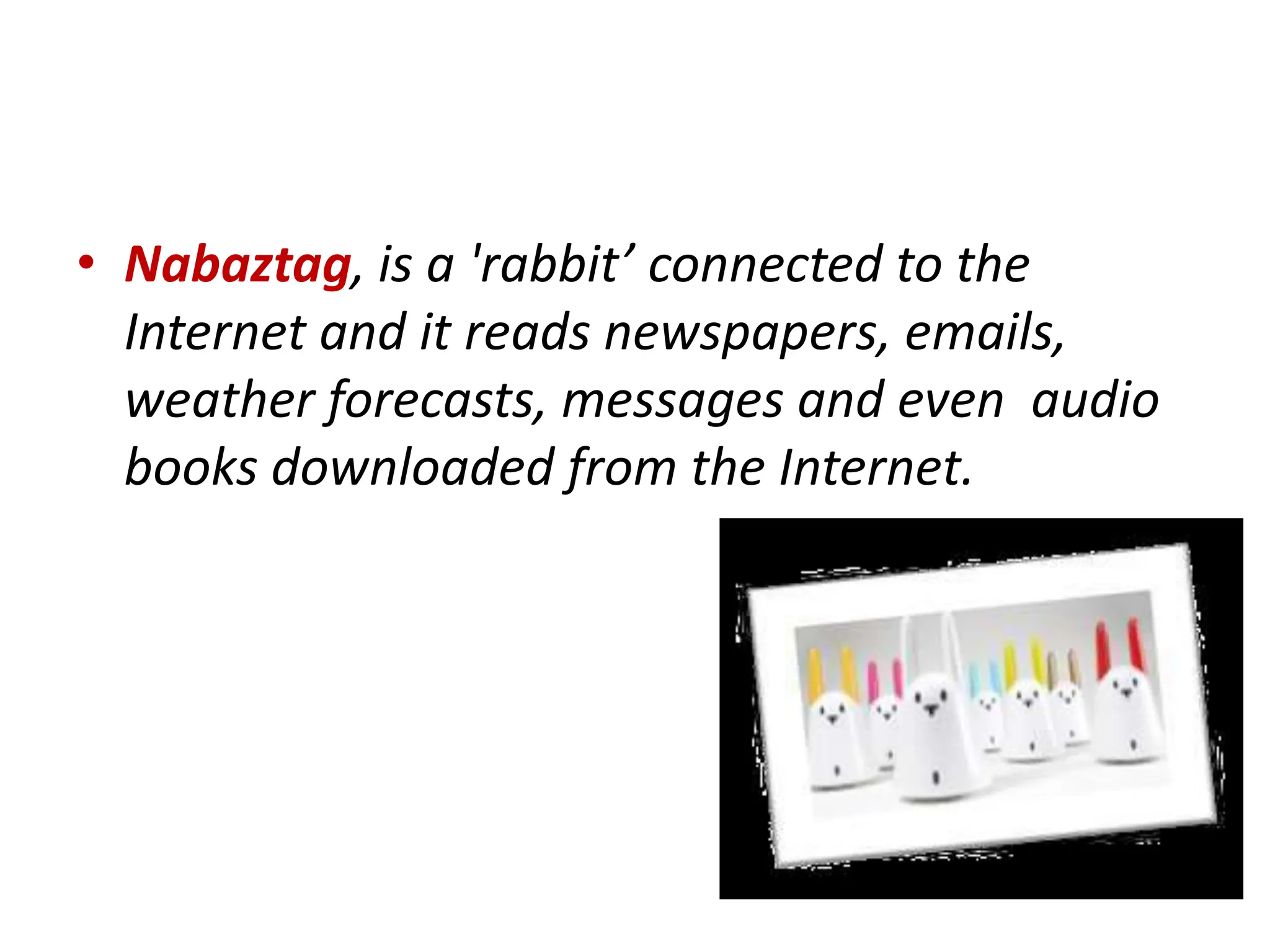 • Nabaztag, is a 'rabbit’ connected to the
Internet and it reads newspapers, emails,
weather forecasts, messages and even audio
books downloaded from the Internet.
 