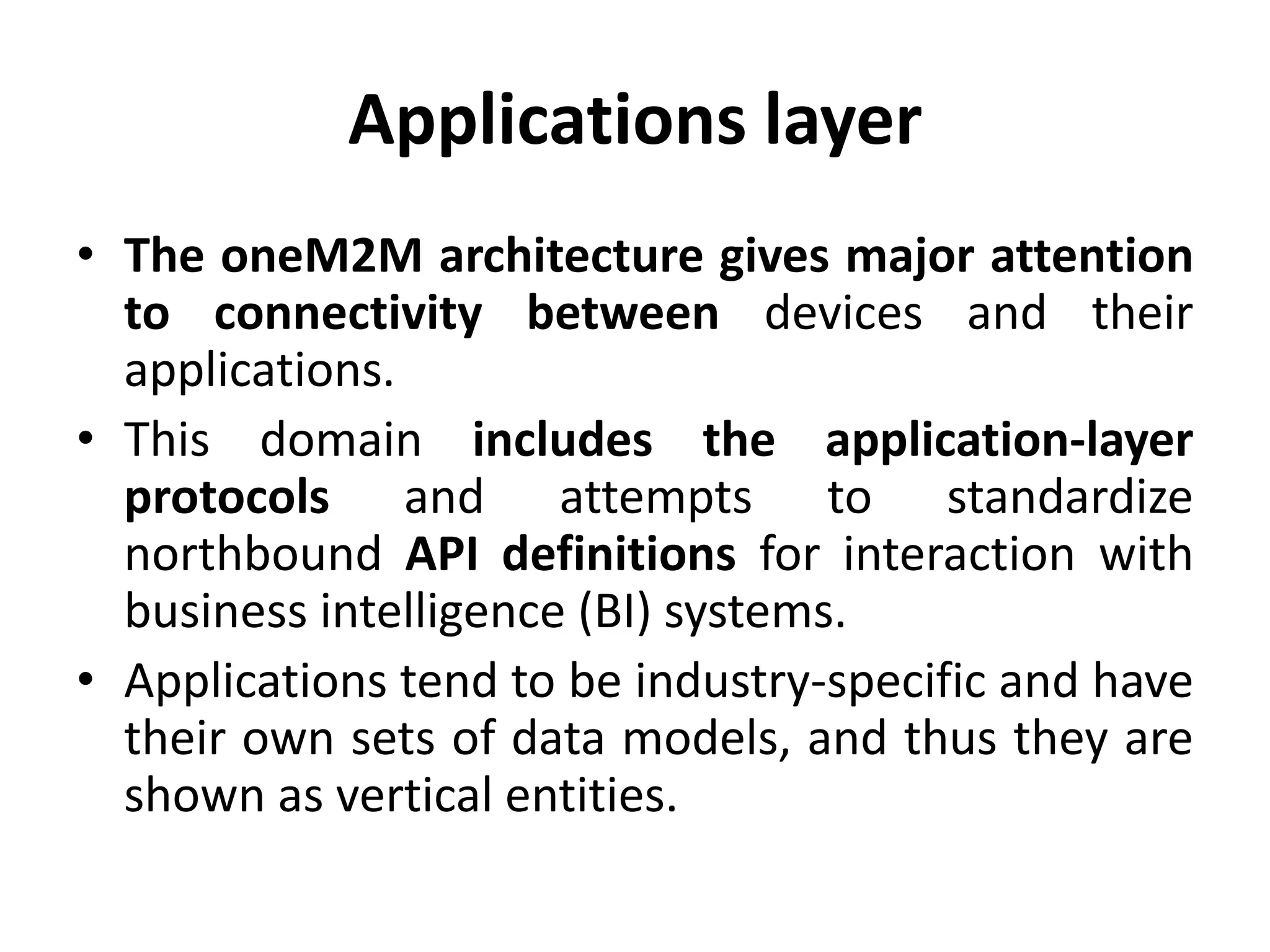 Applications layer
• The oneM2M architecture gives major attention
to connectivity between devices and their
applications.
• This domain includes the application-layer
protocols and attempts to standardize
northbound API definitions for interaction with
business intelligence (BI) systems.
• Applications tend to be industry-specific and have
their own sets of data models, and thus they are
shown as vertical entities.
 