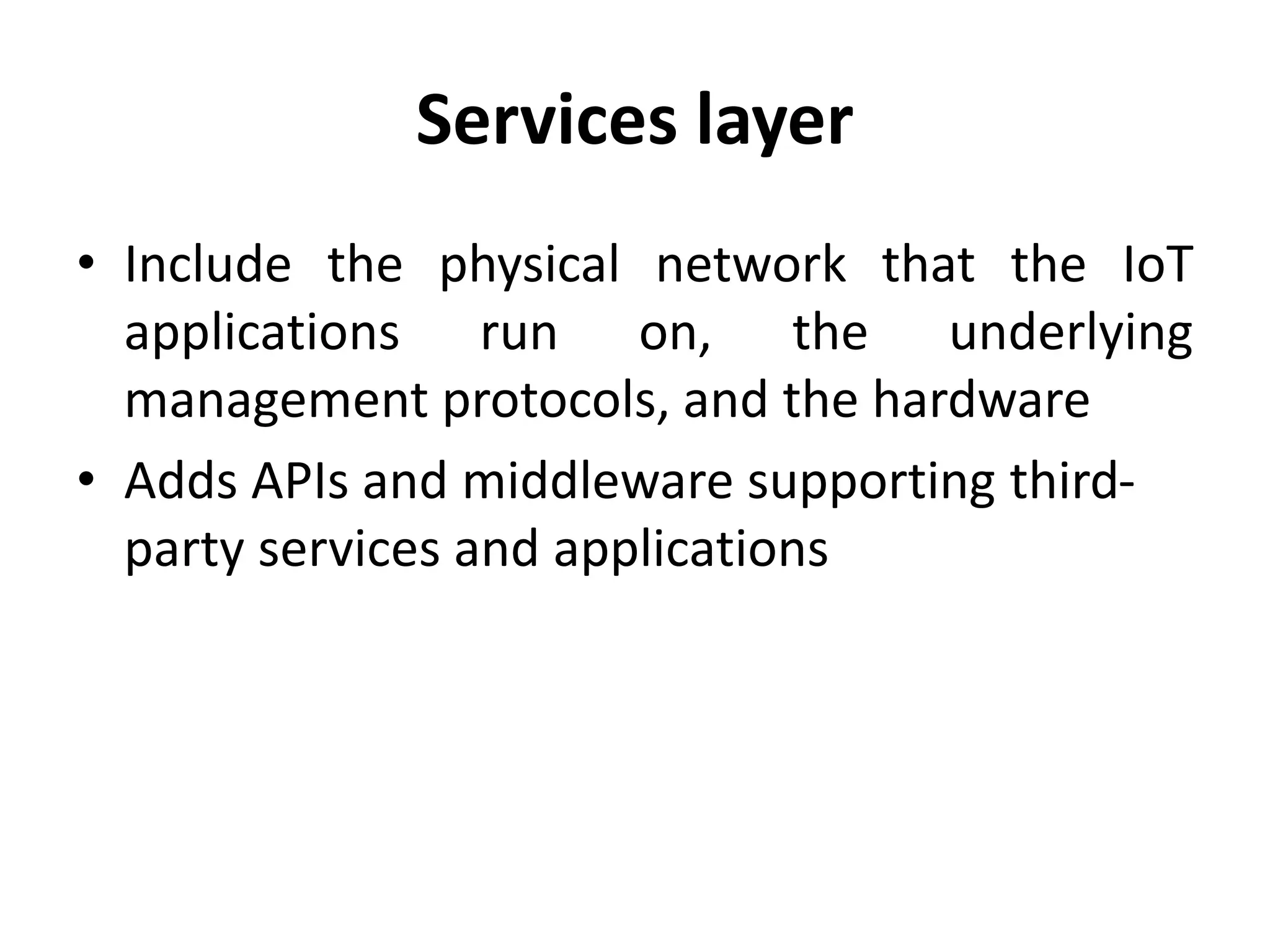 Services layer
• Include the physical network that the IoT
applications run on, the underlying
management protocols, and the hardware
• Adds APIs and middleware supporting third-
party services and applications
 