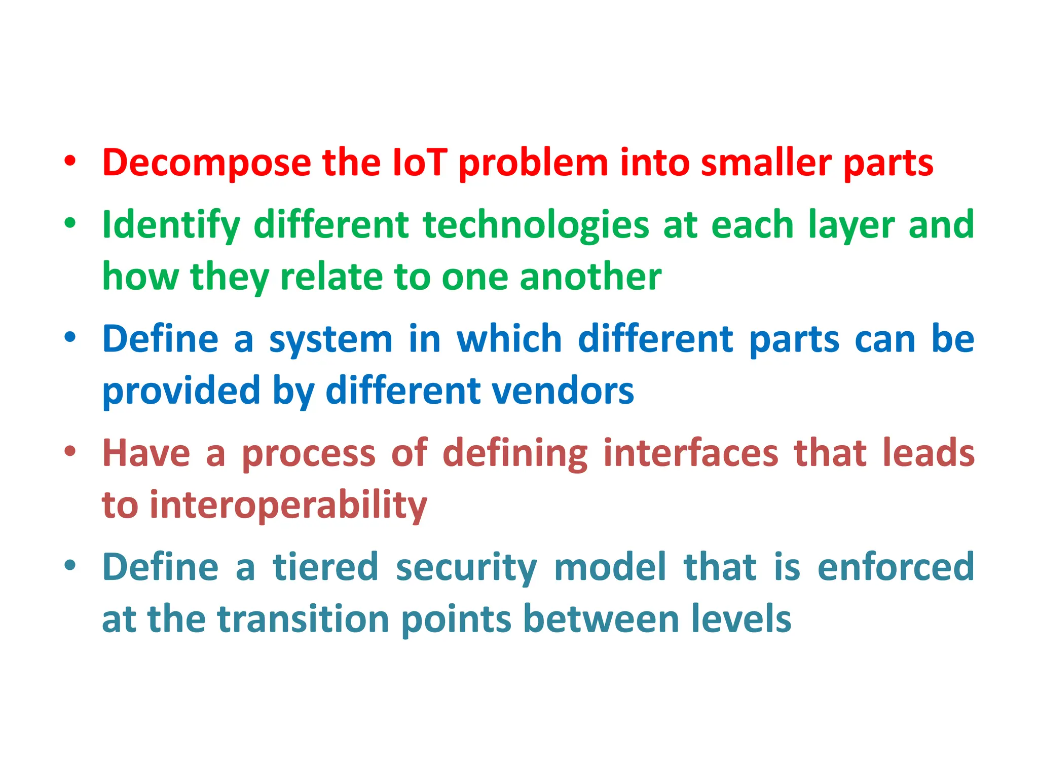 • Decompose the IoT problem into smaller parts
• Identify different technologies at each layer and
how they relate to one another
• Define a system in which different parts can be
provided by different vendors
• Have a process of defining interfaces that leads
to interoperability
• Define a tiered security model that is enforced
at the transition points between levels
 