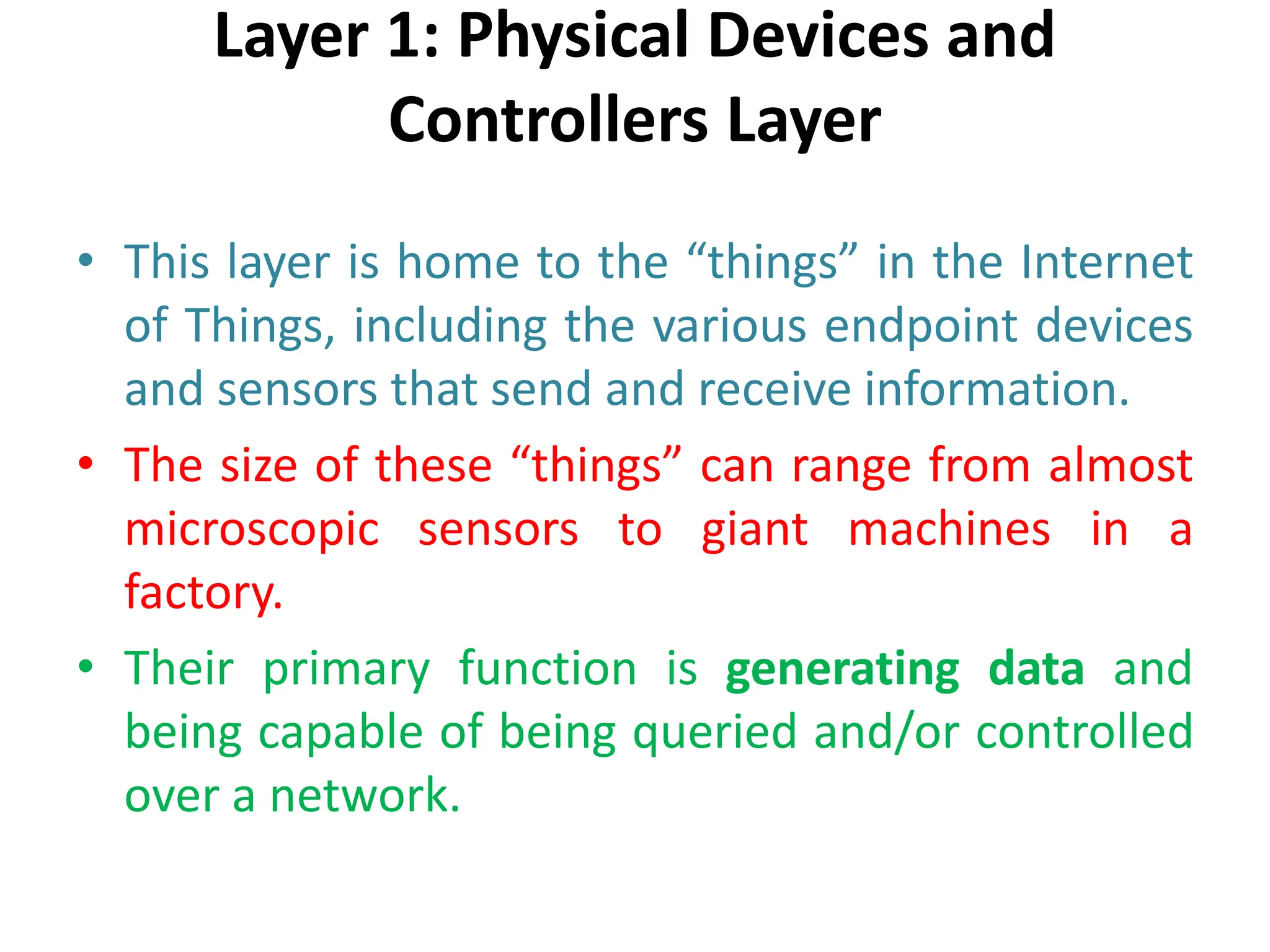 Layer 1: Physical Devices and
Controllers Layer
• This layer is home to the “things” in the Internet
of Things, including the various endpoint devices
and sensors that send and receive information.
• The size of these “things” can range from almost
microscopic sensors to giant machines in a
factory.
• Their primary function is generating data and
being capable of being queried and/or controlled
over a network.
 