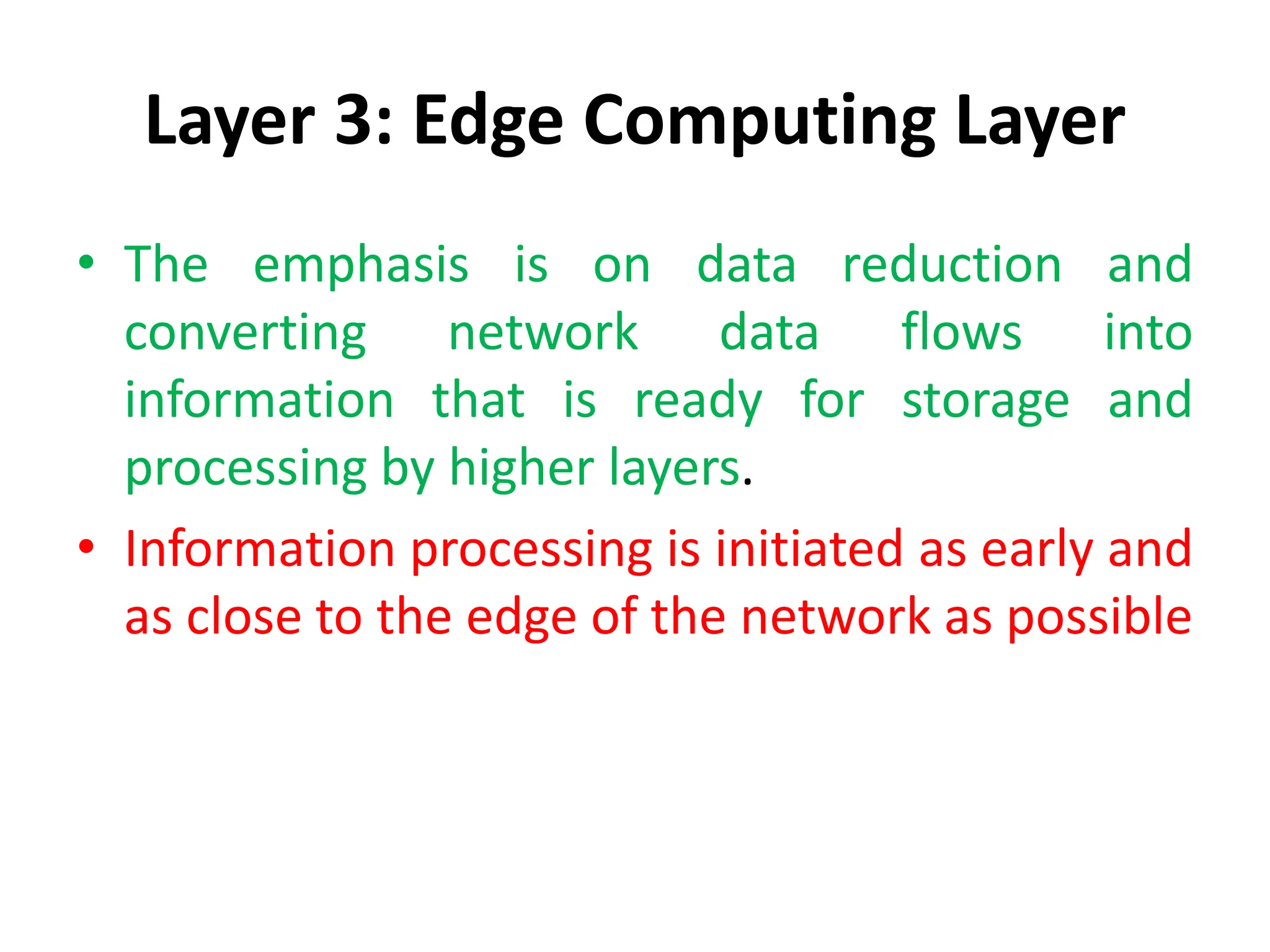 Layer 3: Edge Computing Layer
• The emphasis is on data reduction and
converting network data flows into
information that is ready for storage and
processing by higher layers.
• Information processing is initiated as early and
as close to the edge of the network as possible
 