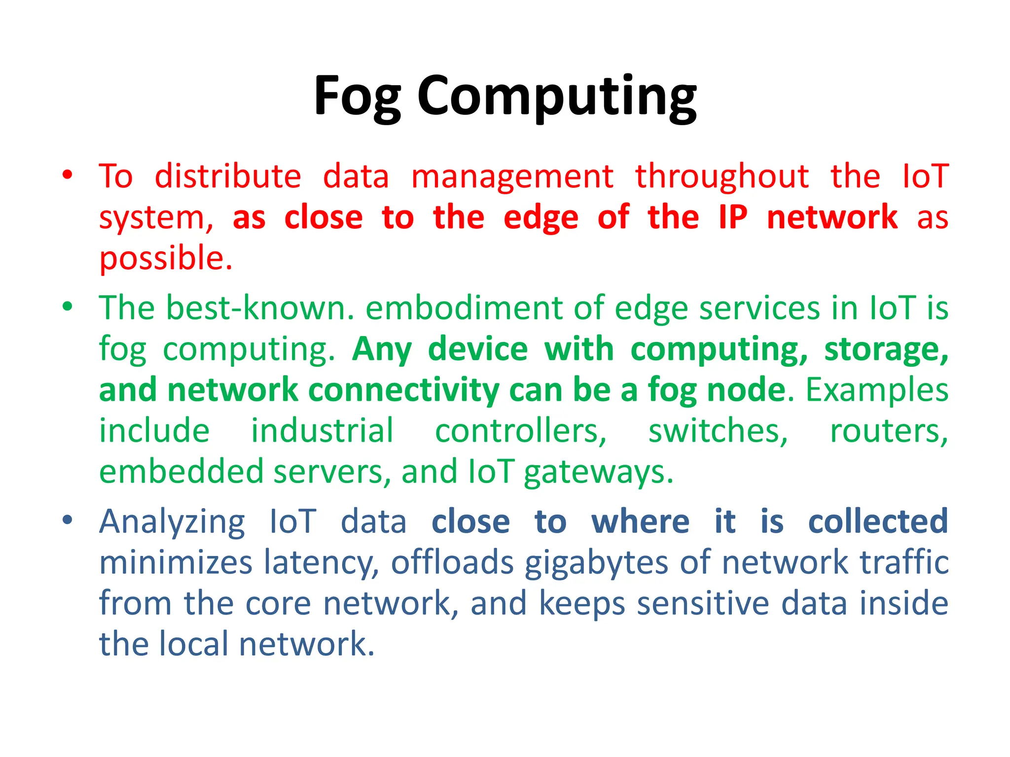 Fog Computing
• To distribute data management throughout the IoT
system, as close to the edge of the IP network as
possible.
• The best-known. embodiment of edge services in IoT is
fog computing. Any device with computing, storage,
and network connectivity can be a fog node. Examples
include industrial controllers, switches, routers,
embedded servers, and IoT gateways.
• Analyzing IoT data close to where it is collected
minimizes latency, offloads gigabytes of network traffic
from the core network, and keeps sensitive data inside
the local network.
 