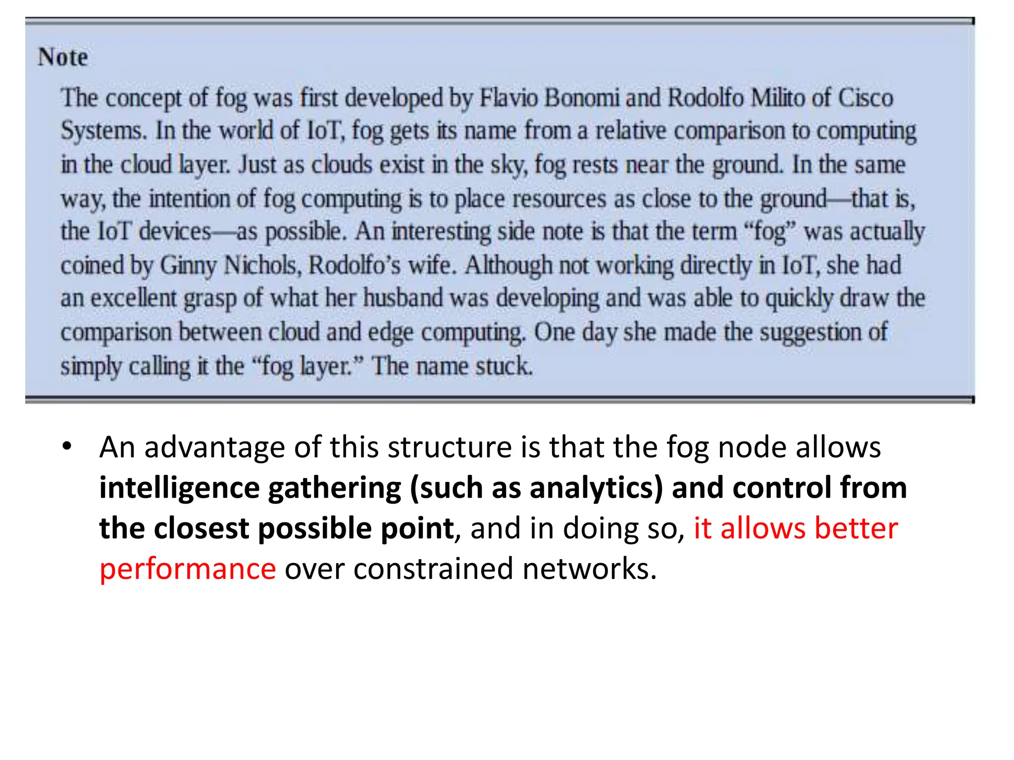 • An advantage of this structure is that the fog node allows
intelligence gathering (such as analytics) and control from
the closest possible point, and in doing so, it allows better
performance over constrained networks.
 