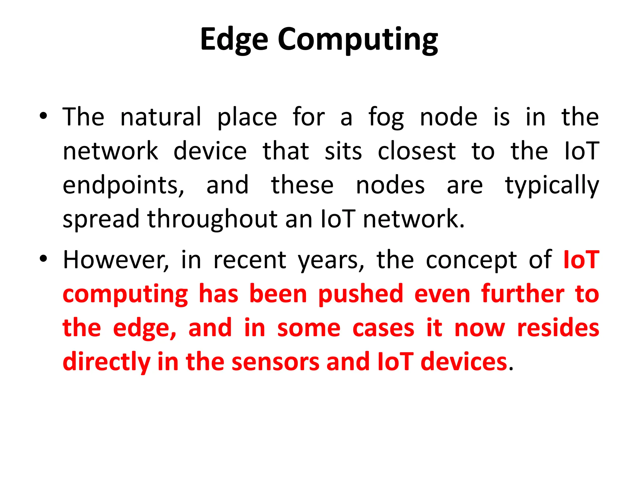 Edge Computing
• The natural place for a fog node is in the
network device that sits closest to the IoT
endpoints, and these nodes are typically
spread throughout an IoT network.
• However, in recent years, the concept of IoT
computing has been pushed even further to
the edge, and in some cases it now resides
directly in the sensors and IoT devices.
 
