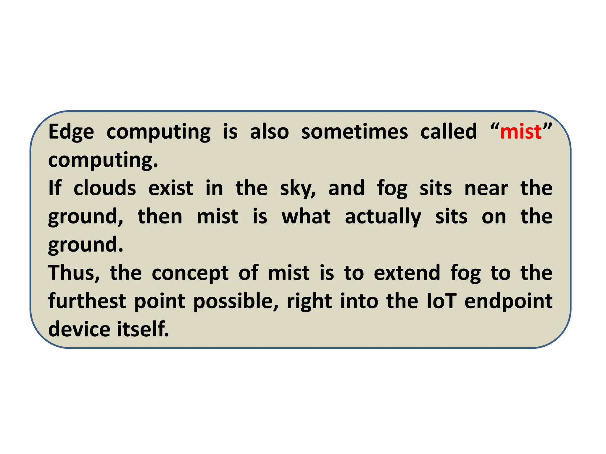 Edge computing is also sometimes called “mist”
computing.
If clouds exist in the sky, and fog sits near the
ground, then mist is what actually sits on the
ground.
Thus, the concept of mist is to extend fog to the
furthest point possible, right into the IoT endpoint
device itself.
 