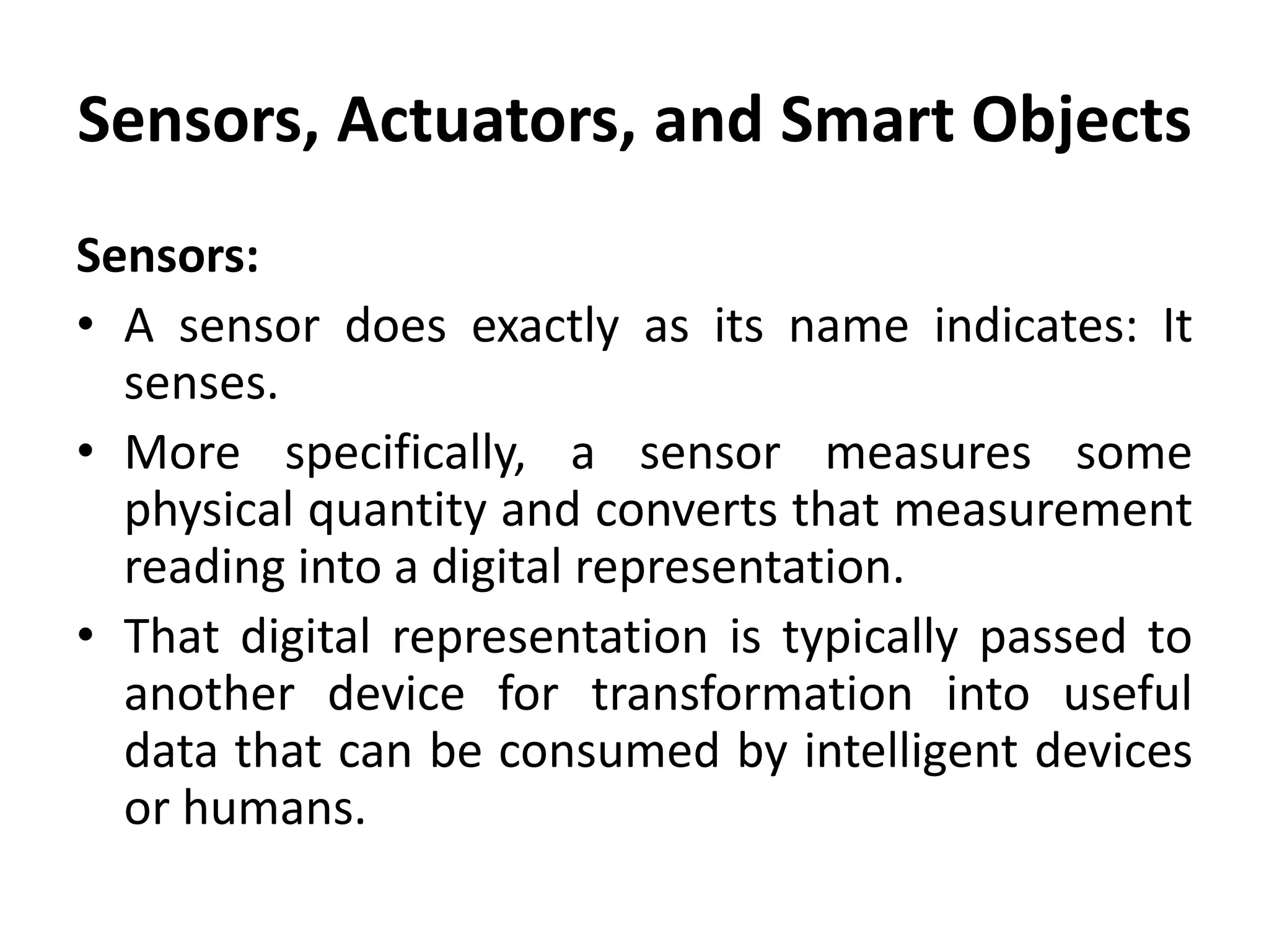 Sensors, Actuators, and Smart Objects
Sensors:
• A sensor does exactly as its name indicates: It
senses.
• More specifically, a sensor measures some
physical quantity and converts that measurement
reading into a digital representation.
• That digital representation is typically passed to
another device for transformation into useful
data that can be consumed by intelligent devices
or humans.
 