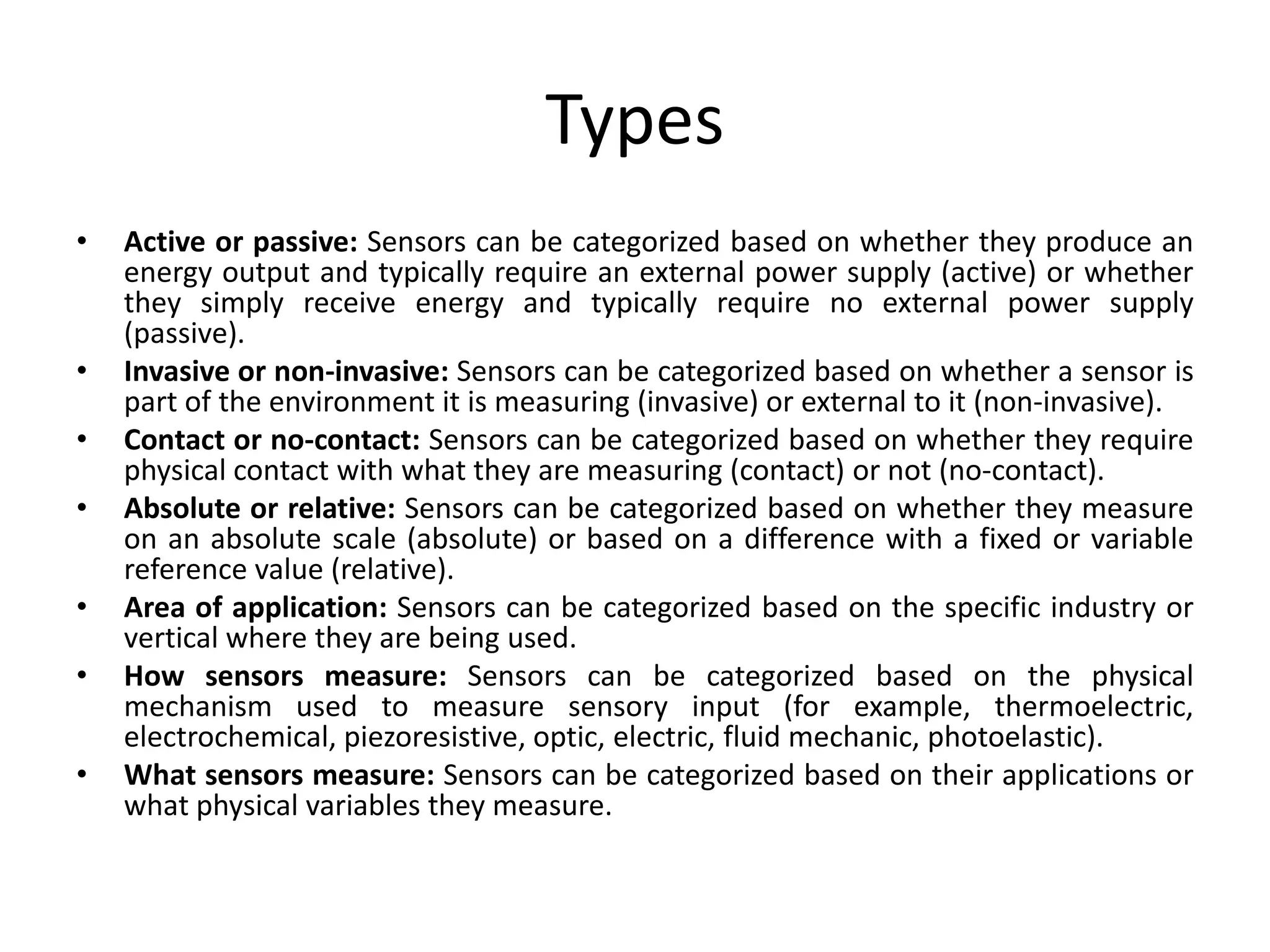 Types
• Active or passive: Sensors can be categorized based on whether they produce an
energy output and typically require an external power supply (active) or whether
they simply receive energy and typically require no external power supply
(passive).
• Invasive or non-invasive: Sensors can be categorized based on whether a sensor is
part of the environment it is measuring (invasive) or external to it (non-invasive).
• Contact or no-contact: Sensors can be categorized based on whether they require
physical contact with what they are measuring (contact) or not (no-contact).
• Absolute or relative: Sensors can be categorized based on whether they measure
on an absolute scale (absolute) or based on a difference with a fixed or variable
reference value (relative).
• Area of application: Sensors can be categorized based on the specific industry or
vertical where they are being used.
• How sensors measure: Sensors can be categorized based on the physical
mechanism used to measure sensory input (for example, thermoelectric,
electrochemical, piezoresistive, optic, electric, fluid mechanic, photoelastic).
• What sensors measure: Sensors can be categorized based on their applications or
what physical variables they measure.
 