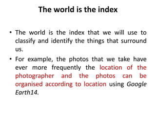 The world is the index
• The world is the index that we will use to
classify and identify the things that surround
us.
• For example, the photos that we take have
ever more frequently the location of the
photographer and the photos can be
organised according to location using Google
Earth14.
 